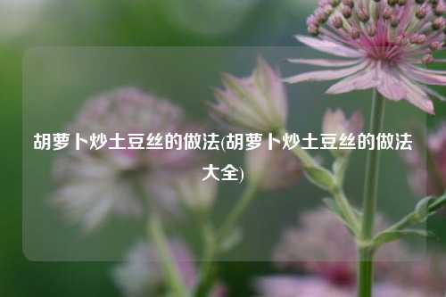 胡萝卜炒土豆丝的做法(胡萝卜炒土豆丝的做法大全)
