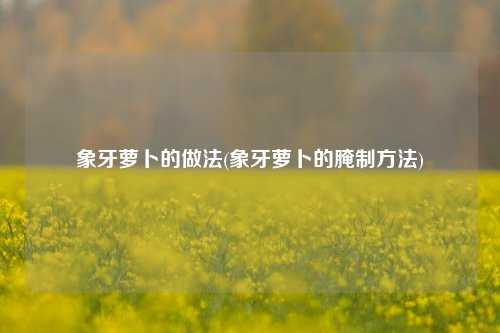 象牙萝卜的做法(象牙萝卜的腌制方法)